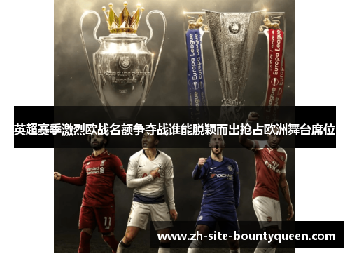 英超赛季激烈欧战名额争夺战谁能脱颖而出抢占欧洲舞台席位 英超赛季激烈欧战名额争夺战谁能脱颖而出抢占欧洲舞台席位