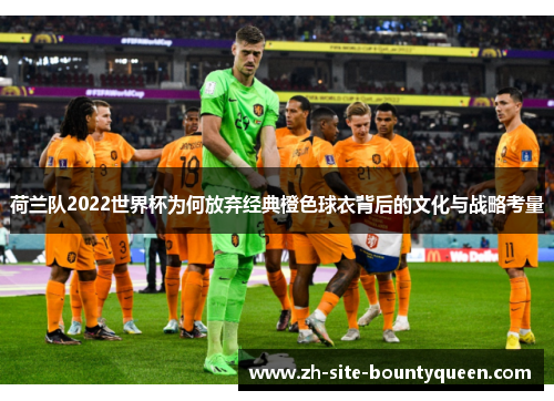 荷兰队2022世界杯为何放弃经典橙色球衣背后的文化与战略考量 荷兰队2022世界杯为何放弃经典橙色球衣背后的文化与战略考量