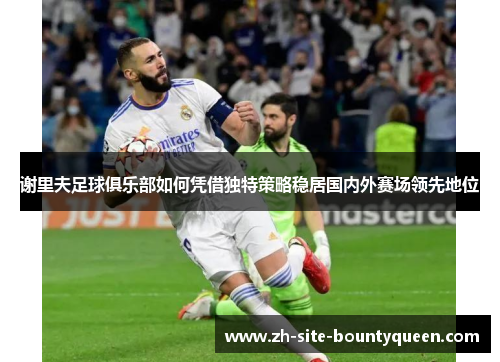 谢里夫足球俱乐部如何凭借独特策略稳居国内外赛场领先地位