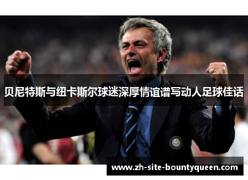 贝尼特斯与纽卡斯尔球迷深厚情谊谱写动人足球佳话