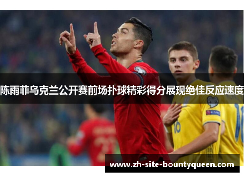 陈雨菲乌克兰公开赛前场扑球精彩得分展现绝佳反应速度