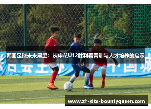 韩国足球未来展望:从申花U12胜利看青训与人才培养的启示 韩国足球未来展望:从申花U12胜利看青训与人才培养的启示