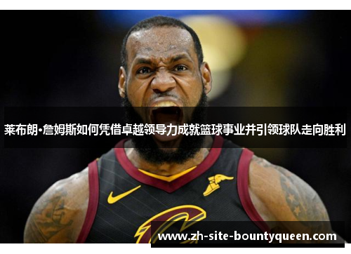 莱布朗·詹姆斯如何凭借卓越领导力成就篮球事业并引领球队走向胜利
