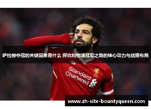萨拉赫夺冠的关键因素是什么 探究利物浦冠军之路的核心动力与战略布局