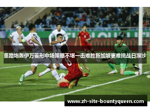 董路炮轰伊万菱形中场策略不堪一击难胜新加坡更难挑战日澳沙
