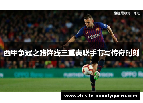 西甲争冠之路锋线三重奏联手书写传奇时刻 西甲争冠之路锋线三重奏联手书写传奇时刻