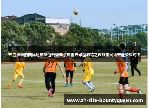 热血沸腾的国际足球友谊赛盛典点燃世界绿茵激情之夜群星同场共赴荣耀对决