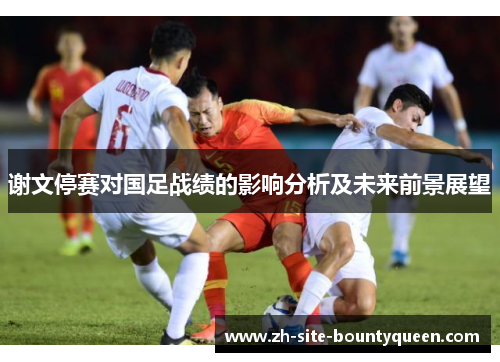 谢文停赛对国足战绩的影响分析及未来前景展望 谢文停赛对国足战绩的影响分析及未来前景展望