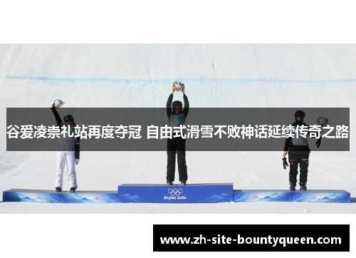 谷爱凌崇礼站再度夺冠 自由式滑雪不败神话延续传奇之路