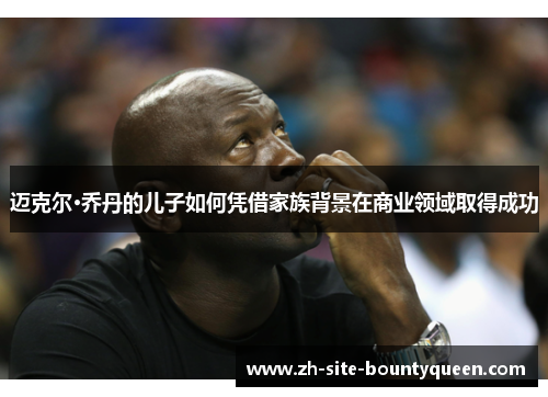 迈克尔·乔丹的儿子如何凭借家族背景在商业领域取得成功