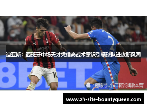 迪亚斯:西班牙中场天才凭借高战术意识引领球队进攻新风潮 迪亚斯:西班牙中场天才凭借高战术意识引领球队进攻新风潮
