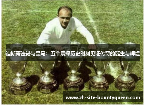 迪斯蒂法诺与皇马：五个震撼历史时刻见证传奇的诞生与辉煌