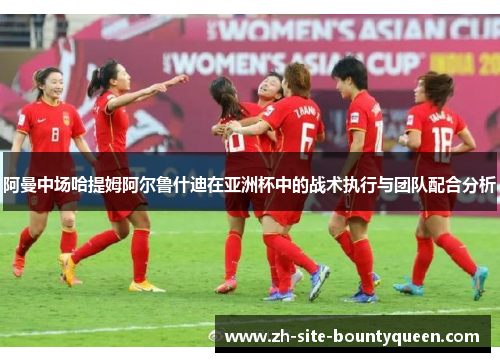 阿曼中场哈提姆阿尔鲁什迪在亚洲杯中的战术执行与团队配合分析