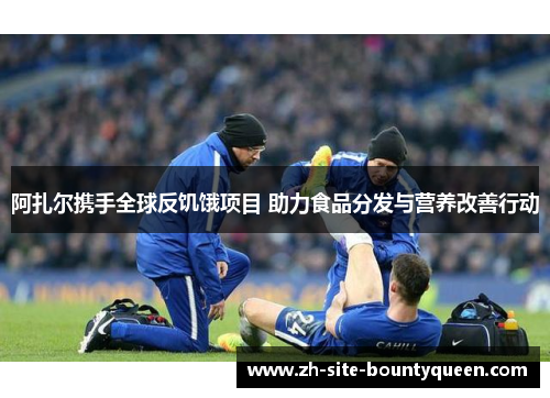 阿扎尔携手全球反饥饿项目 助力食品分发与营养改善行动