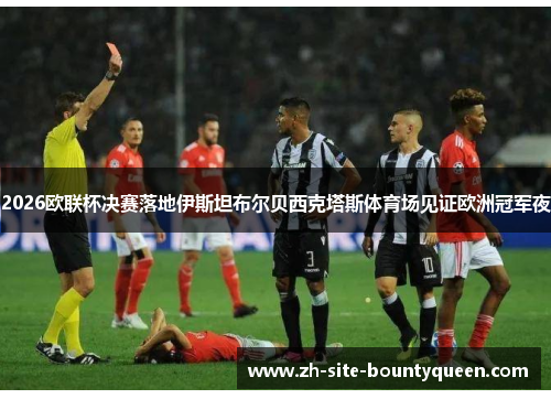2026欧联杯决赛落地伊斯坦布尔贝西克塔斯体育场见证欧洲冠军夜