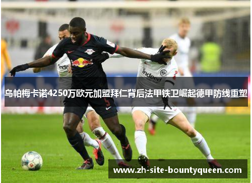 乌帕梅卡诺4250万欧元加盟拜仁背后法甲铁卫崛起德甲防线重塑 乌帕梅卡诺4250万欧元加盟拜仁背后法甲铁卫崛起德甲防线重塑