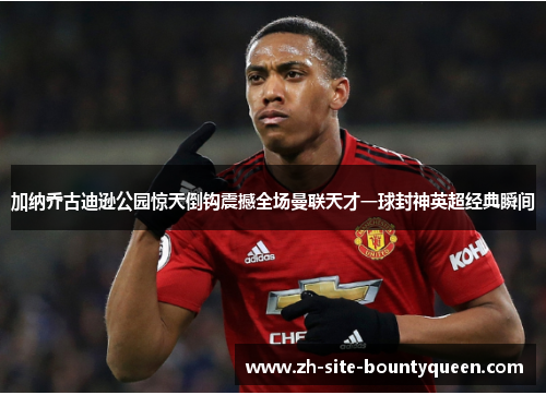 加纳乔古迪逊公园惊天倒钩震撼全场曼联天才一球封神英超经典瞬间