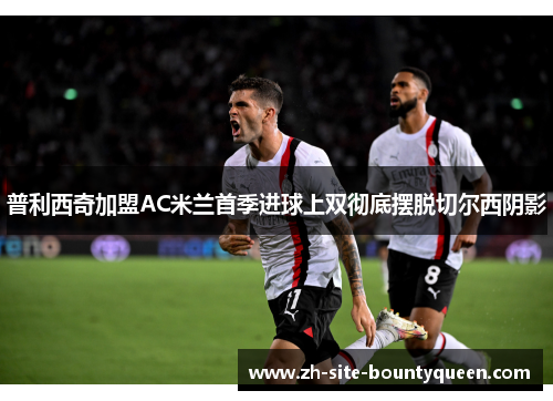 普利西奇加盟AC米兰首季进球上双彻底摆脱切尔西阴影