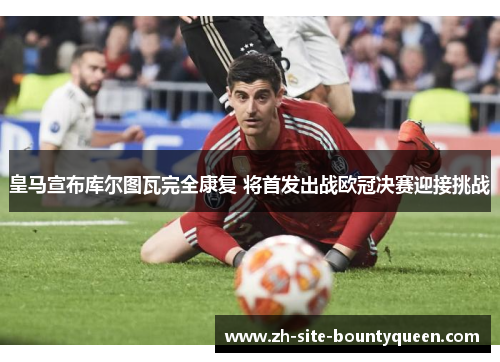 皇马宣布库尔图瓦完全康复 将首发出战欧冠决赛迎接挑战