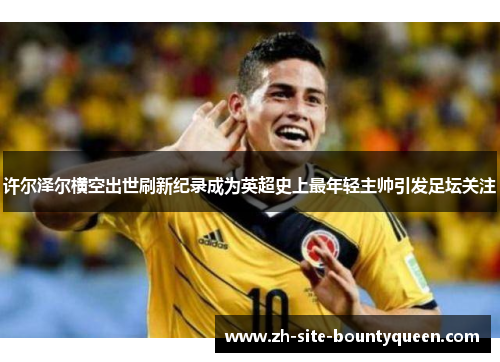 许尔泽尔横空出世刷新纪录成为英超史上最年轻主帅引发足坛关注