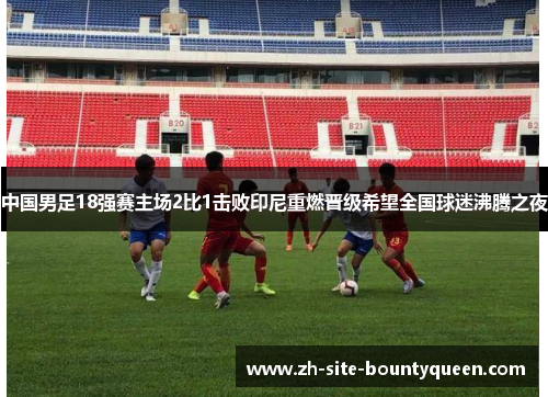 中国男足18强赛主场2比1击败印尼重燃晋级希望全国球迷沸腾之夜