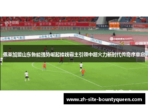 佩莱加盟山东鲁能强势崛起锋线霸主引领中超火力新时代传奇序章启