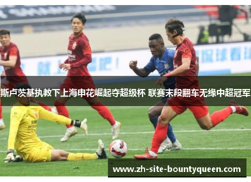 斯卢茨基执教下上海申花崛起夺超级杯 联赛末段翻车无缘中超冠军 斯卢茨基执教下上海申花崛起夺超级杯 联赛末段翻车无缘中超冠军