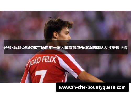 若昂·菲利克斯欧冠主场两射一传闪耀蒙特惠奇球场助球队大胜安特卫普 若昂·菲利克斯欧冠主场两射一传闪耀蒙特惠奇球场助球队大胜安特卫普